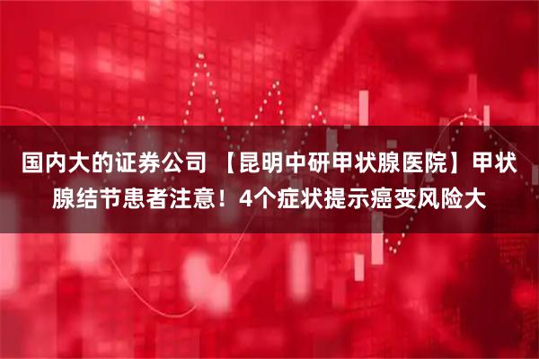 国内大的证券公司 【昆明中研甲状腺医院】甲状腺结节患者注意！4个症状提示癌变风险大