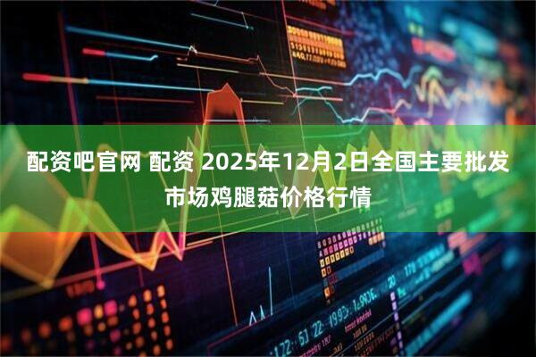 配资吧官网 配资 2025年12月2日全国主要批发市场鸡腿菇价格行情