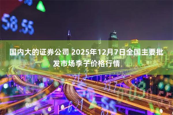国内大的证券公司 2025年12月7日全国主要批发市场李子价格行情