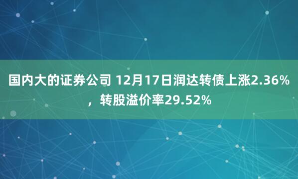国内大的证券公司 12月17日润达转债上涨2.36%，转股溢价率29.52%