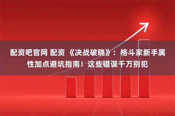 配资吧官网 配资 《决战破晓》：格斗家新手属性加点避坑指南！这些错误千万别犯