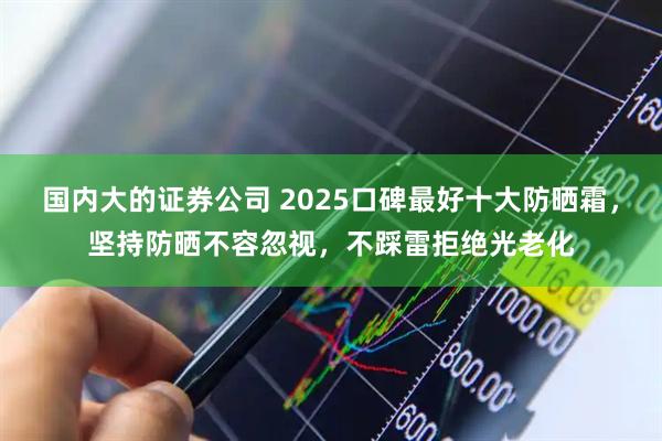 国内大的证券公司 2025口碑最好十大防晒霜，坚持防晒不容忽视，不踩雷拒绝光老化