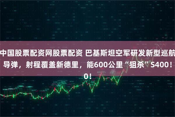 中国股票配资网股票配资 巴基斯坦空军研发新型巡航导弹，射程覆盖新德里，能600公里“狙杀”S400！