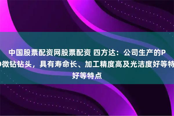 中国股票配资网股票配资 四方达：公司生产的PCD微钻钻头，具有寿命长、加工精度高及光洁度好等特点