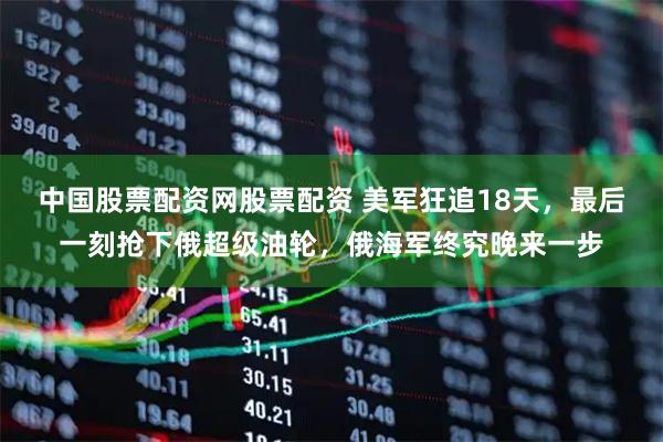 中国股票配资网股票配资 美军狂追18天，最后一刻抢下俄超级油轮，俄海军终究晚来一步